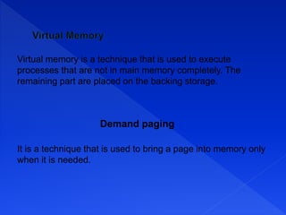 Virtual memory is a technique that is used to execute
processes that are not in main memory completely. The
remaining part are placed on the backing storage.
Demand paging
It is a technique that is used to bring a page into memory only
when it is needed.
 