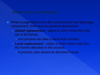  When a page fault occurs for a process and we need page
replacement, there are two general approaches:
› Global replacement – select a victim frame from the
set of all frames;
 one process can take a frame from another
› Local replacement – select a victim frame only from
the frames allocated to the process.
 A process uses always its allocated frames
 