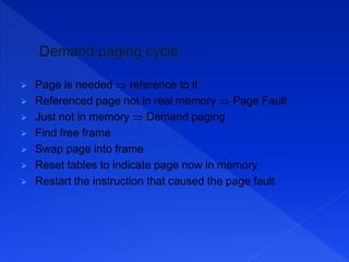  Page is needed  reference to it
 Referenced page not in real memory  Page Fault
 Just not in memory  Demand paging
 Find free frame
 Swap page into frame
 Reset tables to indicate page now in memory
 Restart the instruction that caused the page fault
 