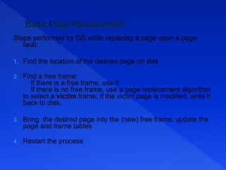 Steps performed by OS while replacing a page upon a page
fault:
1. Find the location of the desired page on disk
2. Find a free frame:
If there is a free frame, use it
If there is no free frame, use a page replacement algorithm
to select a victim frame; if the victim page is modified, write it
back to disk.
3. Bring the desired page into the (new) free frame; update the
page and frame tables
4. Restart the process
 