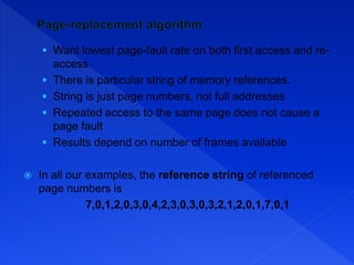  Want lowest page-fault rate on both first access and re-
access
 There is particular string of memory references.
 String is just page numbers, not full addresses
 Repeated access to the same page does not cause a
page fault
 Results depend on number of frames available
 In all our examples, the reference string of referenced
page numbers is
7,0,1,2,0,3,0,4,2,3,0,3,0,3,2,1,2,0,1,7,0,1
 
