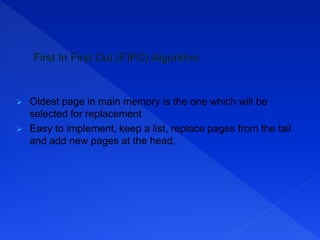  Oldest page in main memory is the one which will be
selected for replacement
 Easy to implement, keep a list, replace pages from the tail
and add new pages at the head.
 