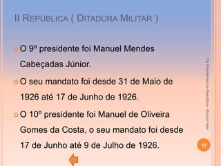 ІІ REPÚBLICA ( DITADURA MILITAR )


O   9º presidente foi Manuel Mendes




                                              Os Presidentes da República - Mónica Neto
 Cabeçadas Júnior.

O   seu mandato foi desde 31 de Maio de
 1926 até 17 de Junho de 1926.

O   10º presidente foi Manuel de Oliveira
 Gomes da Costa, o seu mandato foi desde
 17 de Junho até 9 de Julho de 1926.         12
 
