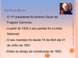 ESTADO NOVO
O   11º presidente foi António Óscar de




                                                 Os Presidentes da República - Mónica Neto
 Fragoso Carmona.

A   partir de 1932 o seu partido foi a União
 Nacional.

O   seu mandato foi desde 18 de Abril até 21
 de Julho de 1951.
                                                13
 Eleito   ao abrigo da constituição de 1993.
 