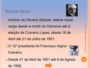 ESTADO NOVO

 António   de Oliveira Salazar, esteve neste




                                                 Os Presidentes da República - Mónica Neto
 cargo desde a morte de Carmona até á
 eleição de Craveiro Lopes, desde 18 de
 Abril até 21 de Julho de 1951.

O   12º presidente foi Francisco Higino
 Craveiro.

 Desde   21 de Abril de 1951 até 9 de Agosto   14


 de 1958.
 