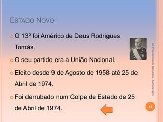 ESTADO NOVO

O   13º foi Américo de Deus Rodrigues




                                                  Os Presidentes da República - Mónica Neto
 Tomás.

O   seu partido era a União Nacional.

 Eleito   desde 9 de Agosto de 1958 até 25 de
 Abril de 1974.

 Foi   derrubado num Golpe de Estado de 25
                                                 15
 de Abril de 1974.
 