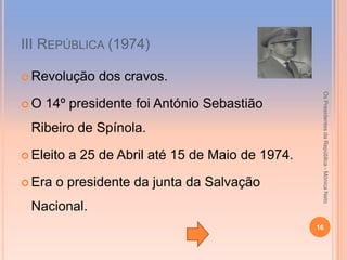 ІІІ REPÚBLICA (1974)

 Revolução    dos cravos.




                                                    Os Presidentes da República - Mónica Neto
O   14º presidente foi António Sebastião
 Ribeiro de Spínola.

 Eleito   a 25 de Abril até 15 de Maio de 1974.

 Era   o presidente da junta da Salvação
 Nacional.
                                                   16
 