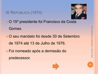 ІІІ REPÚBLICA (1974)

O   15º presidente foi Francisco da Costa




                                              Os Presidentes da República - Mónica Neto
 Gomes.

O   seu mandato foi desde 30 de Setembro
 de 1974 até 13 de Julho de 1976.

 Foi   nomeado após a demissão do
 predecessor.
                                             17
 
