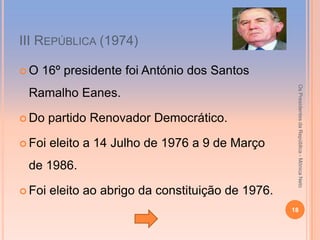 ІІІ REPÚBLICA (1974)

O   16º presidente foi António dos Santos




                                                     Os Presidentes da República - Mónica Neto
 Ramalho Eanes.

 Do    partido Renovador Democrático.

 Foi   eleito a 14 Julho de 1976 a 9 de Março
 de 1986.

 Foi   eleito ao abrigo da constituição de 1976.
                                                    18
 