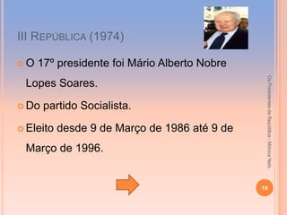 ІІІ REPÚBLICA (1974)

O   17º presidente foi Mário Alberto Nobre




                                                Os Presidentes da República - Mónica Neto
 Lopes Soares.

 Do   partido Socialista.

 Eleito   desde 9 de Março de 1986 até 9 de
 Março de 1996.


                                               19
 