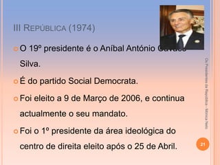 ІІІ REPÚBLICA (1974)

O   19º presidente é o Aníbal António Cavaco




                                                   Os Presidentes da República - Mónica Neto
 Silva.

É   do partido Social Democrata.

 Foi   eleito a 9 de Março de 2006, e continua
 actualmente o seu mandato.

 Foi   o 1º presidente da área ideológica do
                                                  21
 centro de direita eleito após o 25 de Abril.
 