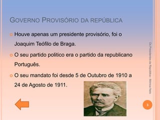 GOVERNO PROVISÓRIO DA REPÚBLICA
   Houve apenas um presidente provisório, foi o
    Joaquim Teófilo de Braga.




                                                              Os Presidentes da República - Mónica Neto
   O seu partido politico era o partido da republicano
    Português.

   O seu mandato foi desde 5 de Outubro de 1910 a
    24 de Agosto de 1911.


                                                          3
 