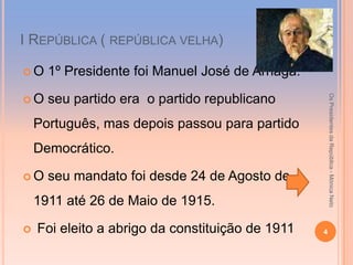 І REPÚBLICA ( REPÚBLICA VELHA)

O    1º Presidente foi Manuel José de Arriaga.




                                                      Os Presidentes da República - Mónica Neto
O    seu partido era o partido republicano
    Português, mas depois passou para partido
    Democrático.

O    seu mandato foi desde 24 de Agosto de
    1911 até 26 de Maio de 1915.

   Foi eleito a abrigo da constituição de 1911   4
 