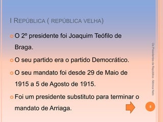 І REPÚBLICA ( REPÚBLICA VELHA)

O   2º presidente foi Joaquim Teófilo de




                                                       Os Presidentes da República - Mónica Neto
 Braga.

O   seu partido era o partido Democrático.

O   seu mandato foi desde 29 de Maio de
 1915 a 5 de Agosto de 1915.

 Foi   um presidente substituto para terminar o
                                                   5
 mandato de Arriaga.
 