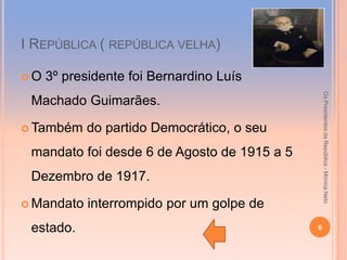 І REPÚBLICA ( REPÚBLICA VELHA)

O   3º presidente foi Bernardino Luís




                                                 Os Presidentes da República - Mónica Neto
 Machado Guimarães.

 Também    do partido Democrático, o seu
 mandato foi desde 6 de Agosto de 1915 a 5
 Dezembro de 1917.

 Mandato   interrompido por um golpe de
 estado.                                     6
 