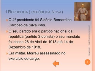 І REPÚBLICA ( REPÚBLICA NOVA)
O 4º presidente foi Sidónio Bernardino
 Cardoso da Silva Pais.




                                                   Os Presidentes da República - Mónica Neto
O  seu partido era o partido nacional da
 república (partido Sidonista) o seu mandato
 foi desde 28 de Abril de 1918 até 14 de
 Dezembro de 1918.
 Eramilitar. Morreu assassinado no
 exercício do cargo.
                                               7
 