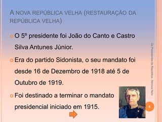 A NOVA REPÚBLICA VELHA (RESTAURAÇÃO DA
REPÚBLICA VELHA)

O   5º presidente foi João do Canto e Castro




                                                      Os Presidentes da República - Mónica Neto
 Silva Antunes Júnior.

 Era   do partido Sidonista, o seu mandato foi
 desde 16 de Dezembro de 1918 até 5 de
 Outubro de 1919.

 Foi   destinado a terminar o mandato
 presidencial iniciado em 1915.                   8
 