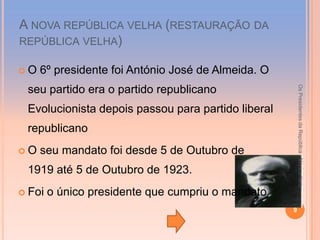A NOVA REPÚBLICA VELHA (RESTAURAÇÃO DA
REPÚBLICA VELHA)

O   6º presidente foi António José de Almeida. O




                                                        Os Presidentes da República - Mónica Neto
 seu partido era o partido republicano
 Evolucionista depois passou para partido liberal
 republicano
O   seu mandato foi desde 5 de Outubro de
 1919 até 5 de Outubro de 1923.
 Foi   o único presidente que cumpriu o mandato.
                                                    9
 