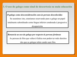 3. O uso do galego como sinal de descortesía ou mala educación
O galego como desconsideración cara ás persoas descoñecidas
Se asumimos isto, estariamos reservando para o galego un papel
totalmente subordinado como lingua inferior condenada á progresiva
desaparición
Renuncia ao uso do galego por respecto ás persoas foráneas
As persoas de fóra que veñen á Galiza non poden ter máis dereitos
dos que as galegas teñen cando saen fóra
 