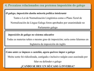 4. Prexuízos relacionados coa pretensa imposición do galego
O galego, imposición dunha minoría política intolerante 
Tanto a Lei de Normalización Lingüística como o Plano Xeral de 
Normalización da Lingua Galega foron aprobados por unanimidade no 
Parlamento galego
A imposición do galego no sistema educativo
Todas as materias teñen o mesmo grao de imposición; sería como falarmos en 
Inglaterra da imposición do inglés
Como antes se impuxo o castelán, agora quérese impor o galego
Moita xente foi ridiculizada, castigada e inclusive nalgún caso asasinada por 
falar ou defender o galego
¿CANDO SE DEU UN SÓ CASO Á INVERSA?
 