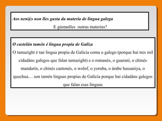 Aos nen@s non lles gusta da materia de lingua galega
 E gústanlles  outras materias?
O castelán tamén é lingua propia de Galiza
O tamazight é tan lingua propia de Galicia coma o galego (porque hai tres mil 
cidadáns galegos que falan tamazight) e o romanés, o guaraní, o chinés 
mandarín, o chinés cantonés, o wolof, o yoruba, o árabe hassaniya, o 
quechua… son tamén linguas propias de Galicia porque hai cidadáns galegos 
que falan esas linguas
 