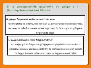 5. A caracterización pexorativa do galego e a
(in)competencia dos seus falantes
O galego, lingua non válida para a xente nova
Pode tolerarse na taberna, nos traballos da pesca ou nas estadas das obras, 
mais non na vida dos nenos e nenas, esperanza de futuro que ao galego se 
lle pretende negar
O galego normativo como lingua artificial
Ao tempo que se despreza o galego por ser propio de xente rústica e 
ignorante, tamén se critican os intentos de elaboración e uso dun modelo 
de lingua formal e culta como teñen as linguas normalizadas
 