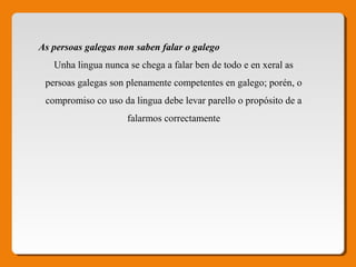 As persoas galegas non saben falar o galego 
Unha lingua nunca se chega a falar ben de todo e en xeral as 
persoas galegas son plenamente competentes en galego; porén, o 
compromiso co uso da lingua debe levar parello o propósito de a 
falarmos correctamente
 