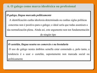6. O galego como marca ideolóxica ou profesional
O galego, lingua marcada políticamente 
A identificación cunha ideoloxía determinada ou cunhas siglas políticas 
concretas non é positiva para o galego; o ideal sería que todas asumisen a 
súa normalización plena. Aínda así, este argumento non ten fundamentación 
de ningún tipo
O castelán, lingua neutra no comercio e na hostalaría
 O uso do galego nestes ámbitos semella estar connotado e, polo tanto, a 
tendencia  é  a  usar  o  castelán,  supostamente  non  marcada  social  ou 
politicamente
 