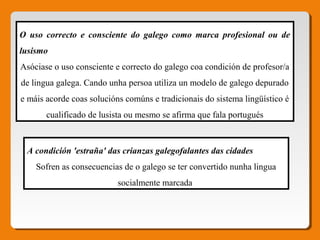 O uso correcto e consciente do galego como marca profesional ou de
lusismo 
Asóciase o uso consciente e correcto do galego coa condición de profesor/a
de lingua galega. Cando unha persoa utiliza un modelo de galego depurado
e máis acorde coas solucións comúns e tradicionais do sistema lingüístico é
cualificado de lusista ou mesmo se afirma que fala portugués
A condición 'estraña' das crianzas galegofalantes das cidades 
Sofren as consecuencias de o galego se ter convertido nunha lingua
socialmente marcada
 