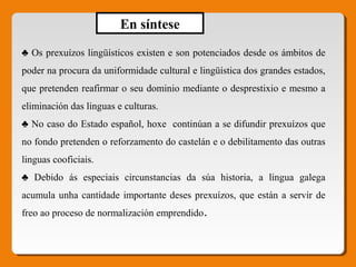 ♣ Os prexuízos lingüísticos existen e son potenciados desde os ámbitos de
poder na procura da uniformidade cultural e lingüística dos grandes estados,
que pretenden reafirmar o seu dominio mediante o desprestixio e mesmo a
eliminación das linguas e culturas.
♣ No caso do Estado español, hoxe continúan a se difundir prexuízos que
no fondo pretenden o reforzamento do castelán e o debilitamento das outras
linguas cooficiais.
♣ Debido ás especiais circunstancias da súa historia, a lingua galega
acumula unha cantidade importante deses prexuízos, que están a servir de
freo ao proceso de normalización emprendido.
En síntese
 