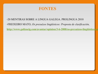 FONTES
-20 MENTIRAS SOBRE A LINGUA GALEGA. PROLINGUA 2010
-FREIXEIRO MATO, Os prexuízos lingüísticos: Proposta de clasificación, 
http://www.galizacig.com/avantar/opinion/3-6-2008/os-prexuízos-lingüísticos-p
 