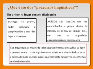 ¿Que é iso dos “prexuízos lingüísticos”?
En primeiro lugar convén distinguir:
XUÍZOS DE FEITO:
poden someterse a
comprobación e non dan
lugar a prexuízos
XUÍZOS DE VALOR: non son
comprobables e poden afectar ás
persoas, os pobos, as linguas etc…
con base en propiedades
circunstanciais ou permanentes
Con frecuencia, os xuízos de valor adoptan fórmulas dos xuízos de feito
e presentan como trazos negativos características inalienábeis de persoas
e pobos, de modo que uns xuízos aparentemente descritivos se converten
en discriminatorios
 