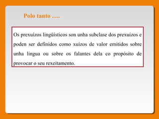 Polo tanto ….
Os prexuízos lingüísticos son unha subclase dos prexuízos e
poden ser definidos como xuízos de valor emitidos sobre
unha lingua ou sobre os falantes dela co propósito de
provocar o seu rexeitamento.
 