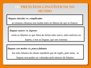 OS PREXUÍZOS LINGÜÍSTICOS NO
MUNDO
linguas con moitos vs. pouco falantes
hai máis falantes de chinés mandarín que de inglés, polo tanto, as
linguas non poden ser valoradas polo número de falantes
linguas sinxelas vs. complicadas
as crianzas chinesas non tardan máis en falaren do que as francés
linguas suaves vs. ásperas
serán os falantes os que falen de forma máis suave, máis enérxica ou
áspera, e non as linguas, que son sistemas
 