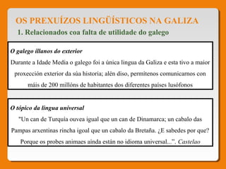 OS PREXUÍZOS LINGÜÍSTICOS NA GALIZA
1. Relacionados coa falta de utilidade do galego
O galego íllanos do exterior
Durante a Idade Media o galego foi a única lingua da Galiza e esta tivo a maior
proxección exterior da súa historia; alén diso, permítenos comunicarnos con
máis de 200 millóns de habitantes dos diferentes países lusófonos
O tópico da lingua universal
"Un can de Turquía ouvea igual que un can de Dinamarca; un cabalo das
Pampas arxentinas rincha igoal que un cabalo da Bretaña. ¿E sabedes por que?
Porque os probes animaes aínda están no idioma universal...”. Castelao
 