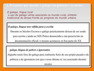 2. Prexuízos que asocian o galego coa pobreza e co atraso
O galego, lingua rural
 o uso do galego vénse asociando co mundo rural, símbolo 
tradicional do atraso fronte ao progreso do mundo urbano
O galego, lingua non válida para a escrita
Durante os Séculos Escuros o galego practicamente deixou de ser usada
para escrita e aínda no XIX Pintos denunciaba a súa proscrición na
documentación oficial; o mesmo aconteceu en boa parte do XX
O galego, lingua de pobres e ignorantes
Algunha xente foxe do galego para realmente fuxir do seu propio pasado e da
pobreza e da ignorancia con que o noso idioma se veu asociando durante
séculos
 