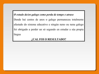 O estudo do/en galego como perda de tempo e atraso
Dende hai centos de anos o galego permaneceu totalmente
afastado do sistema educativo e ningún neno ou nena galego
foi obrigado a perder un só segundo en estudar a súa propia
lingua
¿CAL FOI O RESULTADO?
 