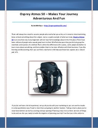 Osprey Atmos 50 – Makes Your Journey
                    Adventurous And Fun
____________________________________________________________________________________

                            By bubbleliqu – http://ospreyatmos50.com/



There will always be a need to assume people who read what you write, as it concerns internmarketing,
know at least something about the subject. Just as a quick example of what we mean, Osprey Atmos
50 is an area that very many beginners will not have full knowledge about in the first place.There have
been millions of people who caused great harm to their IM efforts because they just did not grasp the
essentials and nuances of a method.That is often the difference with success, some people do bother to
learn more about something, and that enables them to be more effective with their business. If you like
learning and discovering, then you can find a nice home in IM because those two aspects are a natural
part of it.




 If you do not have a lot of experience, set up all you do with your marketing so you can see the results
in some quantitative way.Travel is more than just going to another location. Taking a trip to place you've
never been before can be fun, exciting and eye-opening! Planning a trip is fun as there are tons of things
to do and see. Are you ready to tackle the logistics of planning your trip? Use the tips in this article to
 
