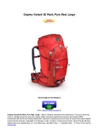 Osprey Variant 52 Pack, Pyro Red, Large
Click Image for Full Reviews
Price: Click to check low price !!!
Osprey Variant 52 Pack, Pyro Red, Large – Alpine Climbing, Expedition Mountaineering. This pack offers big
volume, intelligent features and clean styling. Water restistant zippered front pocket, Removable HDPE
framesheet with alumninum tubing framesheet, Crampon compression pocket, Dual ski loops, Removable hipbelt.
Variant 52 also features: Adjustable Tool Bungee Y-Clip, Crampon Compression Pocket, Glove Friendly Buckles,
Hipbelt Removal, Hipbelt Stow, Ice Tool Attachment, Spindrift Collar – 1, Spindrift Collar – 2, Three-Point Haul Sy
See Details
 