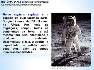 Homo sapiens sapiens é a
espécie da qual fazemos parte.
Surgiu há cerca de 100 mil anos,
na África. Por meio de
migrações, ocupou todos os
continentes da Terra e até
mesmo fora dela, adaptou-se a
qualquer ambiente.
Desenvolveu a fala, a escrita, a
capacidade de refletir sobre
seus atos, além de outras
inúmeras habilidades.
Imagem: Astronauta Buzz Aldrin na Lua / Autor: Astronaut Neil A.
Armstrong / public domain.
HISTÓRIA, 6º Ano do Ensino Fundamental
Os Primeiros Agrupamentos Humanos
 