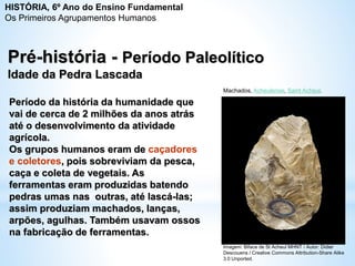 Pré-história - Período Paleolítico
Idade da Pedra Lascada
Período da história da humanidade que
vai de cerca de 2 milhões da anos atrás
até o desenvolvimento da atividade
agrícola.
Os grupos humanos eram de caçadores
e coletores, pois sobreviviam da pesca,
caça e coleta de vegetais. As
ferramentas eram produzidas batendo
pedras umas nas outras, até lascá-las;
assim produziam machados, lanças,
arpões, agulhas. Também usavam ossos
na fabricação de ferramentas.
Machados, Acheulense, Saint Acheul.
Imagem: Biface de St Acheul MHNT / Autor: Didier
Descouens / Creative Commons Attribution-Share Alike
3.0 Unported.
HISTÓRIA, 6º Ano do Ensino Fundamental
Os Primeiros Agrupamentos Humanos
 