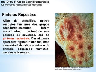 Além de utensílios, outros
vestígios humanos dos grupos
caçadores-coletores foram
encontrados, sobretudo nas
paredes de cavernas, são as
pinturas rupestres. Em algumas
aparecem figuras humanas, mas
a maioria é de mãos abertas e de
animais, sobretudo mamutes,
cavalos e bisontes.
Pinturas Rupestres
Imagem: Negativo de mão pré-histórica na caverna de Pech
Merle / Autor: Desconhecido / public domain.
HISTÓRIA, 6º Ano do Ensino Fundamental
Os Primeiros Agrupamentos Humanos
 