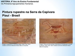 Pintura rupestre na Serra da Capivara
Piauí - Brasil
Imagem: Aurignacien (31.000 anos atrás) / Autor: Vitor 1234 /
Creative Commons Attribution-Share Alike 3.0 Unported.
Imagem: Pintura de dois animais. Esta pintura é considerada o símbolo
do parque / Autor: Vitor 1234 / Creative Commons Attribution-Share
Alike 3.0 Unported.
HISTÓRIA, 6º Ano do Ensino Fundamental
Os Primeiros Agrupamentos Humanos
 