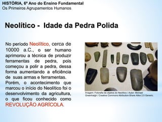 Neolítico - Idade da Pedra Polida
No período Neolítico, cerca de
10000 a.C., o ser humano
aprimorou a técnica de produzir
ferramentas de pedra, pois
começou a polir a pedra, dessa
forma aumentando a eficiência
de suas armas e ferramentas.
Porém, o acontecimento que
marcou o início do Neolítico foi o
desenvolvimento da agricultura,
o que ficou conhecido como
REVOLUÇÃO AGRÍCOLA.
Imagem: Fotorafia de objetos do Neolítico / Autor: Michael
Greenhalgh / Creative Commons Attribution-Share Alike 2.5 Generic.
HISTÓRIA, 6º Ano do Ensino Fundamental
Os Primeiros Agrupamentos Humanos
 
