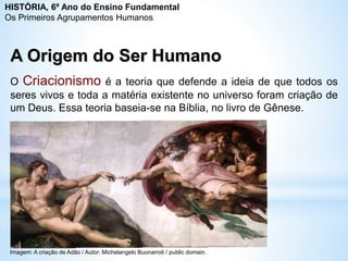 A Origem do Ser Humano
O Criacionismo é a teoria que defende a ideia de que todos os
seres vivos e toda a matéria existente no universo foram criação de
um Deus. Essa teoria baseia-se na Bíblia, no livro de Gênese.
HISTÓRIA, 6º Ano do Ensino Fundamental
Os Primeiros Agrupamentos Humanos
Imagem: A criação de Adão / Autor: Michelangelo Buonarroti / public domain.
 