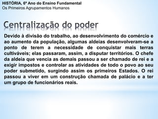 Devido à divisão do trabalho, ao desenvolvimento do comércio e
ao aumento da população, algumas aldeias desenvolveram-se a
ponto de terem a necessidade de conquistar mais terras
cultiváveis; elas passaram, assim, a disputar territórios. O chefe
da aldeia que vencia as demais passou a ser chamado de rei e a
exigir impostos e controlar as atividades de todo o povo ao seu
poder submetido, surgindo assim os primeiros Estados. O rei
passou a viver em um construção chamada de palácio e a ter
um grupo de funcionários reais.
HISTÓRIA, 6º Ano do Ensino Fundamental
Os Primeiros Agrupamentos Humanos
 