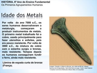 Lâmina de espada curta de bronze
(França).
Por volta do ano 7000 a.C., os
seres humanos desenvolveram a
metalurgia, começaram a
produzir instrumentos de metais.
O primeiro metal trabalhado foi o
cobre, usado principalmente para
fazer utensílios e enfeites, pois
era pouco resistente. Por volta de
3000 a.C., da mistura do cobre
com o estanho surgiu o bronze,
mais resistente. Tempos depois
os humanos conseguiram fundir
o ferro, ainda mais resistente.
Imagem: Espada, à Idade do Bronze, por volta de 800 aC. Museu
Nacional de Antiguidades, Saint-Germain-en-Laye / Autor: User:Calame
/ Creative Commons Attribution-Share Alike 3.0 Unported.
HISTÓRIA, 6º Ano do Ensino Fundamental
Os Primeiros Agrupamentos Humanos
 