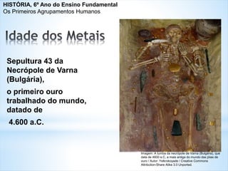 Sepultura 43 da
Necrópole de Varna
(Bulgária),
o primeiro ouro
trabalhado do mundo,
datado de
4.600 a.C.
Imagem: A tumba da necrópole de Varna (Bulgária), que
data de 4600 a.C, a mais antiga do mundo das jóias de
ouro / Autor: Yelkrokoyade / Creative Commons
Attribution-Share Alike 3.0 Unported.
HISTÓRIA, 6º Ano do Ensino Fundamental
Os Primeiros Agrupamentos Humanos
 