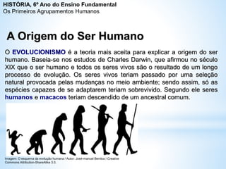 A Origem do Ser Humano
O EVOLUCIONISMO é a teoria mais aceita para explicar a origem do ser
humano. Baseia-se nos estudos de Charles Darwin, que afirmou no século
XIX que o ser humano e todos os seres vivos são o resultado de um longo
processo de evolução. Os seres vivos teriam passado por uma seleção
natural provocada pelas mudanças no meio ambiente; sendo assim, só as
espécies capazes de se adaptarem teriam sobrevivido. Segundo ele seres
humanos e macacos teriam descendido de um ancestral comum.
Imagem: O esquema da evolução humana / Autor: José-manuel Benitos / Creative
Commons Attribution-ShareAlike 3.0.
HISTÓRIA, 6º Ano do Ensino Fundamental
Os Primeiros Agrupamentos Humanos
 