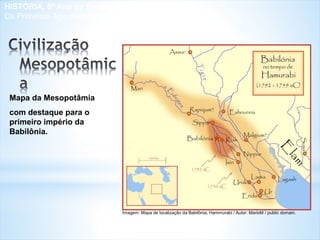 Mapa da Mesopotâmia
com destaque para o
primeiro império da
Babilônia.
Imagem: Mapa de localização da Babilônia, Hammurabi / Autor: MarioM / public domain.
HISTÓRIA, 6º Ano do Ensino Fundamental
Os Primeiros Agrupamentos Humanos
 